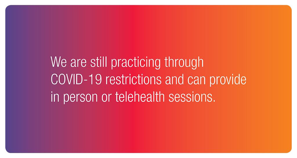 We are still practicing through COVID-19 restrictions and can provide in person or telehealth sessions.
